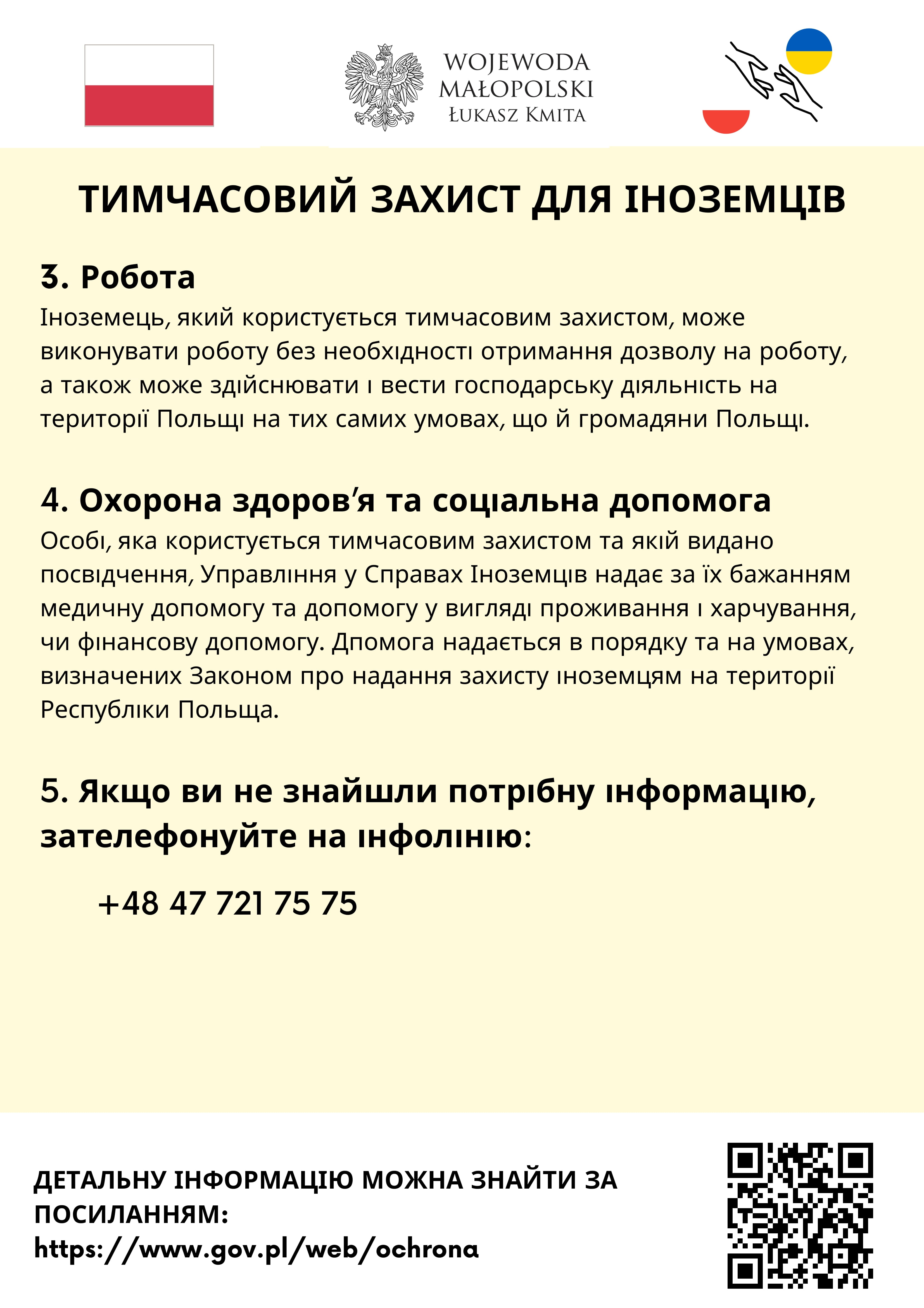 3. Робота
Іноземець, який користується тимчасовим захистом, може виконувати роботу без необхідності отримання дозволу на роботу, а також може здійснювати і вести господарську діяльність на території Польщі на тих самих умовах, що й громадяни Польщі.
4. Охорона здоров’я та соціальна допомога
Особі, яка користується тимчасовим захистом та якій видано посвідчення, Управління у Справах Іноземців надає за їх бажанням медичну допомогу та допомогу у вигляді проживання і харчування, чи фінансову допомогу. Дпомога надається в порядку та на умовах, визначених Законом про надання захисту іноземцям на території Республіки Польща.
5. Якщо ви не знайшли потрібну інформацію, зателефонуйте на інфолінію: +48 47 721 75 75
Детальну інформацію можна знайти за посиланням: https://www.gov.pl/web/ochrona 